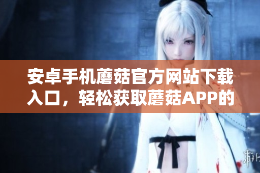 安卓手机蘑菇官方网站下载入口，轻松获取蘑菇APP的安装包