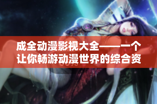 成全动漫影视大全——一个让你畅游动漫世界的综合资讯平台