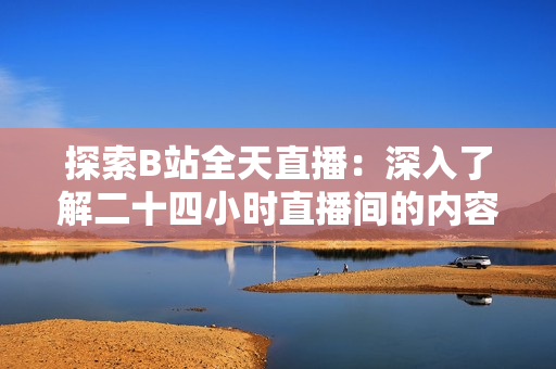 探索B站全天直播：深入了解二十四小时直播间的内容和活动