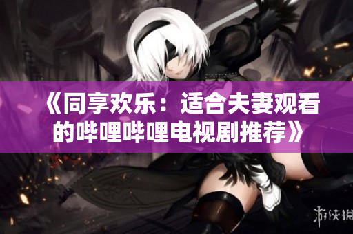 《同享欢乐：适合夫妻观看的哔哩哔哩电视剧推荐》