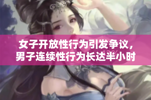 女子开放性行为引发争议，男子连续性行为长达半小时