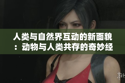 人类与自然界互动的新面貌：动物与人类共存的奇妙经历
