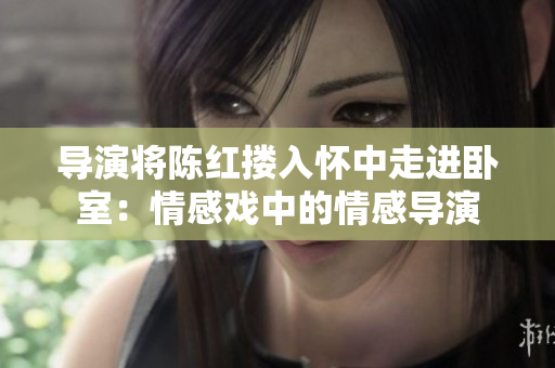 导演将陈红搂入怀中走进卧室：情感戏中的情感导演