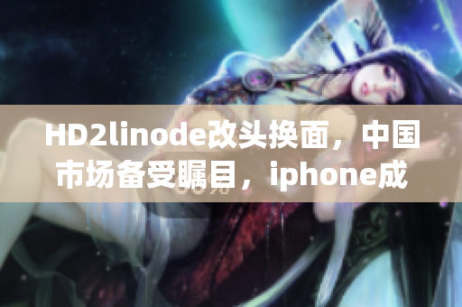 HD2linode改头换面，中国市场备受瞩目，iphone成熟产品跃升神坛