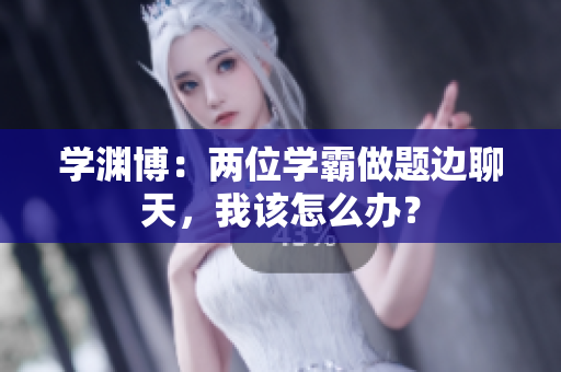 学渊博：两位学霸做题边聊天，我该怎么办？