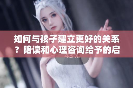 如何与孩子建立更好的关系？陪读和心理咨询给予的启示