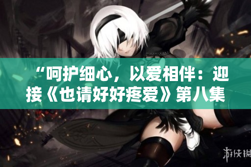 “呵护细心，以爱相伴：迎接《也请好好疼爱》第八集的温馨故事”