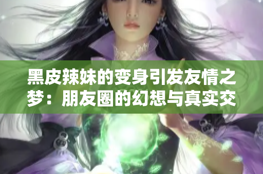 黑皮辣妹的变身引发友情之梦：朋友圈的幻想与真实交织的故事