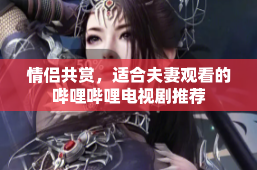 情侣共赏，适合夫妻观看的哔哩哔哩电视剧推荐