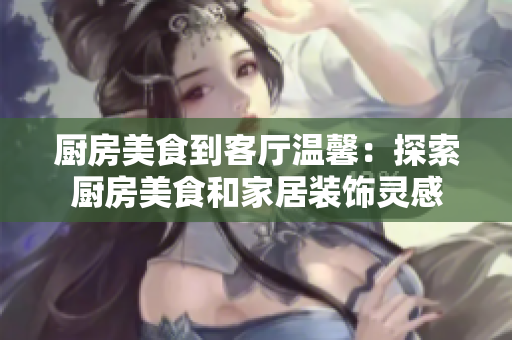 厨房美食到客厅温馨：探索厨房美食和家居装饰灵感
