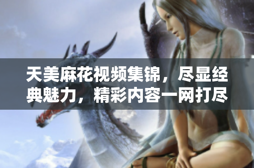 天美麻花视频集锦，尽显经典魅力，精彩内容一网打尽!