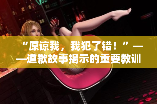 “原谅我，我犯了错！”——道歉故事揭示的重要教训