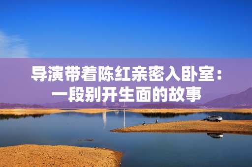 导演带着陈红亲密入卧室：一段别开生面的故事
