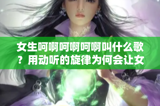 女生呵啊呵啊呵啊叫什么歌？用动听的旋律为何会让女孩情绪飘荡