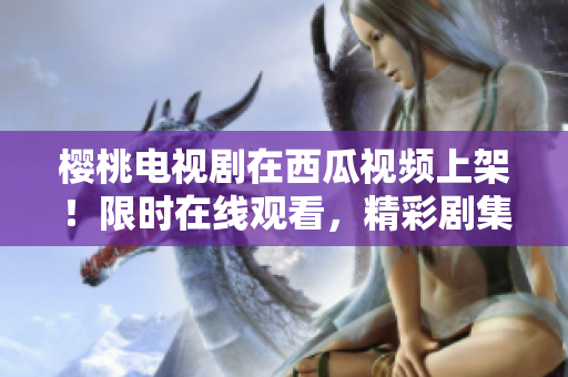 樱桃电视剧在西瓜视频上架！限时在线观看，精彩剧集尽在掌握！
