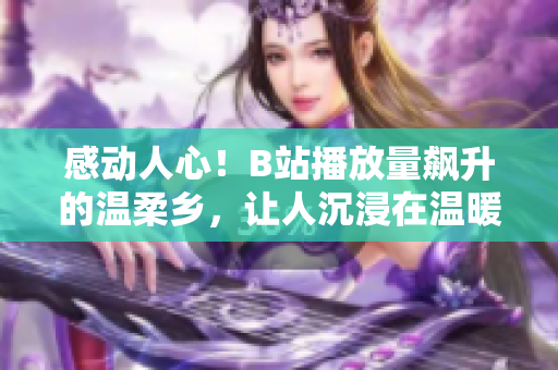 感动人心！B站播放量飙升的温柔乡，让人沉浸在温暖与情感的海洋中
