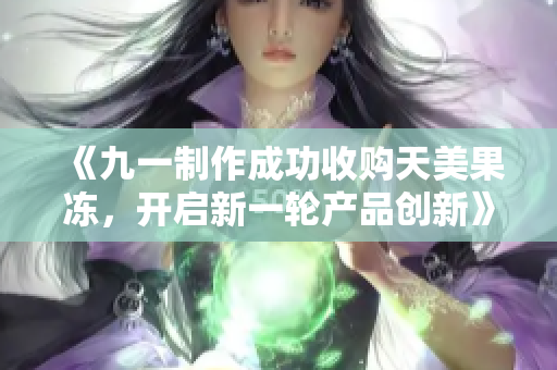 《九一制作成功收购天美果冻，开启新一轮产品创新》