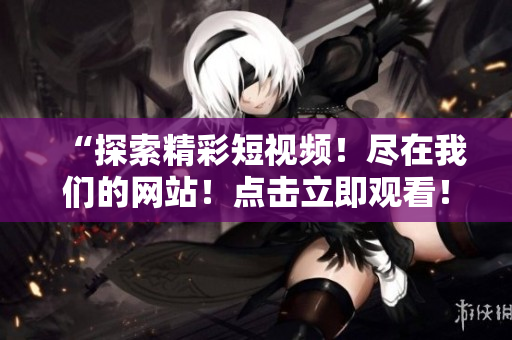 “探索精彩短视频！尽在我们的网站！点击立即观看！”