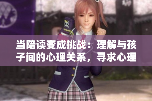 当陪读变成挑战：理解与孩子间的心理关系，寻求心理咨询的解决之道