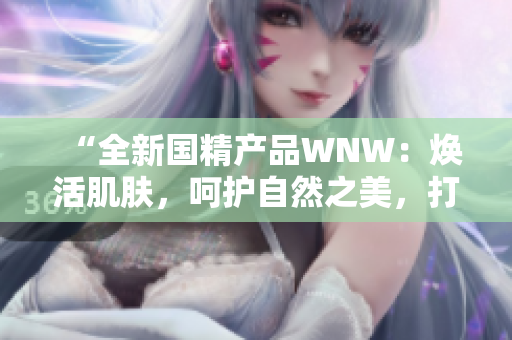 “全新国精产品WNW：焕活肌肤，呵护自然之美，打造无瑕底妆！”