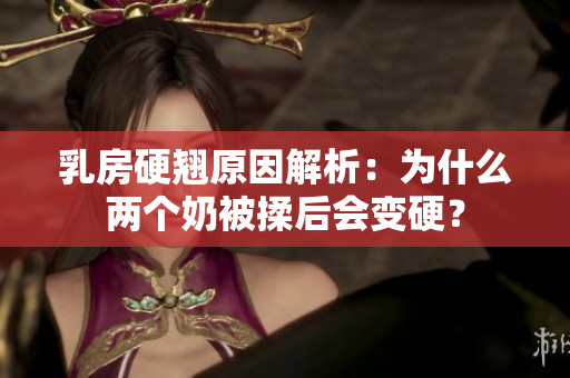 乳房硬翘原因解析：为什么两个奶被揉后会变硬？