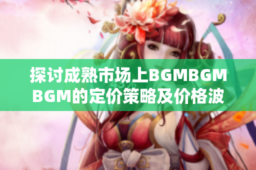 探讨成熟市场上BGMBGMBGM的定价策略及价格波动原因