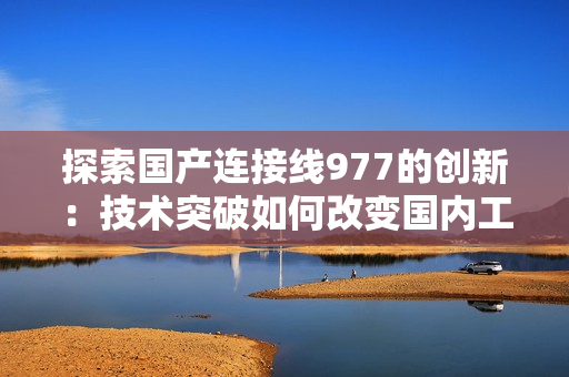探索国产连接线977的创新：技术突破如何改变国内工业制造格局