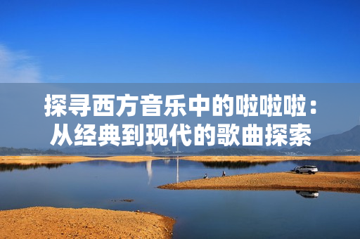 探寻西方音乐中的啦啦啦：从经典到现代的歌曲探索