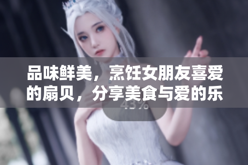 品味鲜美，烹饪女朋友喜爱的扇贝，分享美食与爱的乐趣