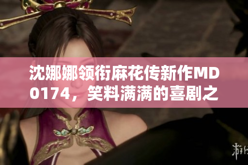 沈娜娜领衔麻花传新作MD0174，笑料满满的喜剧之旅