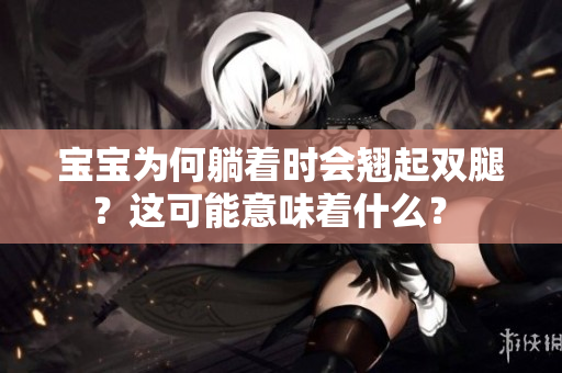 宝宝为何躺着时会翘起双腿？这可能意味着什么？ 