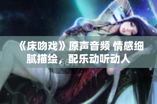 《床吻戏》原声音频 情感细腻描绘，配乐动听动人