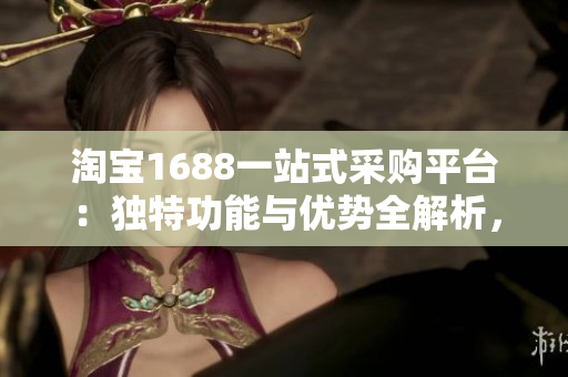 淘宝1688一站式采购平台：独特功能与优势全解析，助您轻松把控海量货源！