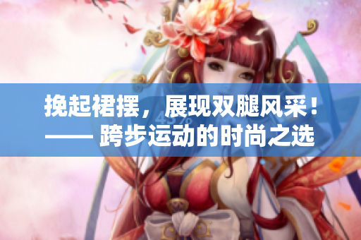 挽起裙摆，展现双腿风采！—— 跨步运动的时尚之选