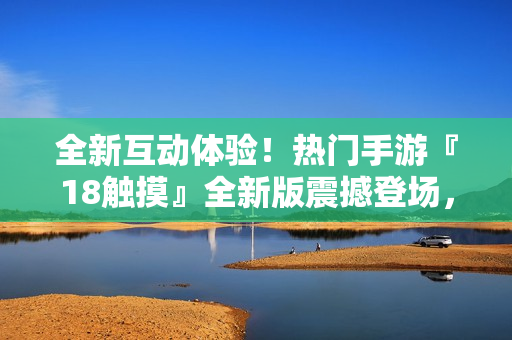 全新互动体验！热门手游『18触摸』全新版震撼登场，引爆你的游戏激情！