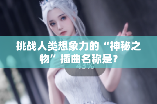 挑战人类想象力的“神秘之物”插曲名称是？