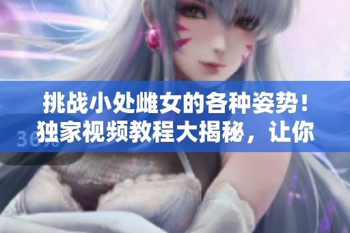 挑战小处雌女的各种姿势！独家视频教程大揭秘，让你玩转技巧、享受乐趣！