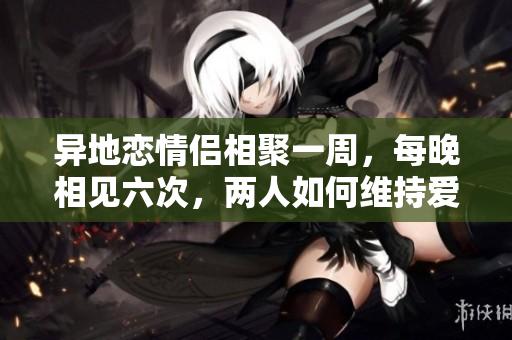 异地恋情侣相聚一周，每晚相见六次，两人如何维持爱情热度？