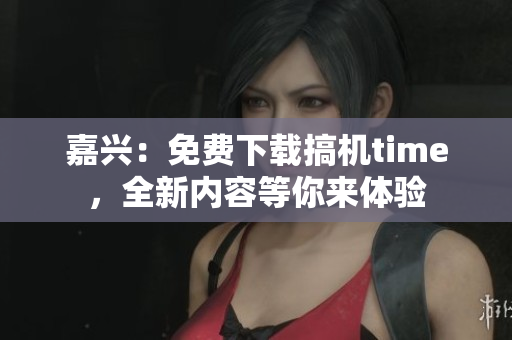 嘉兴：免费下载搞机time，全新内容等你来体验