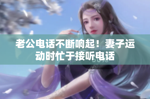 老公电话不断响起！妻子运动时忙于接听电话