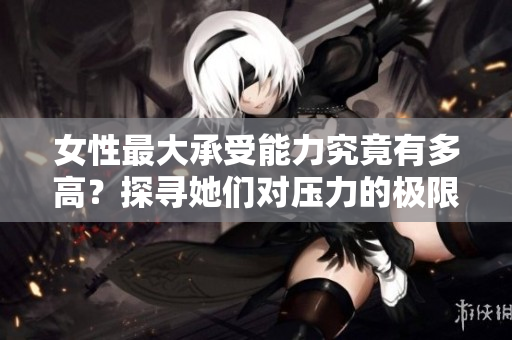 女性最大承受能力究竟有多高？探寻她们对压力的极限界限