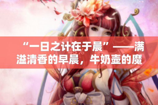 “一日之计在于晨”——满溢清香的早晨，牛奶壶的魔法般醒来。