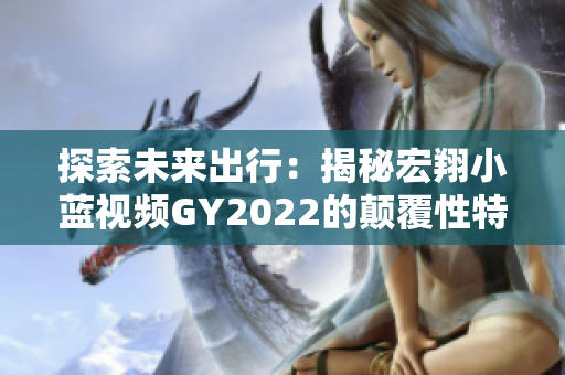 探索未来出行：揭秘宏翔小蓝视频GY2022的颠覆性特性与创新技术