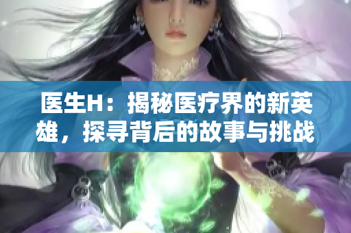 医生H：揭秘医疗界的新英雄，探寻背后的故事与挑战