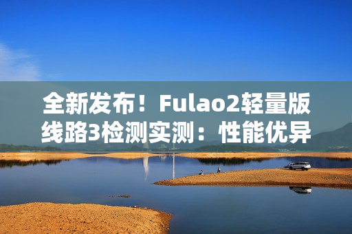 全新发布！Fulao2轻量版线路3检测实测：性能优异，速度更快