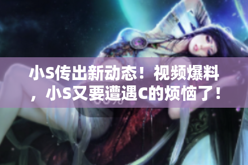 小S传出新动态！视频爆料，小S又要遭遇C的烦恼了！速来围观！