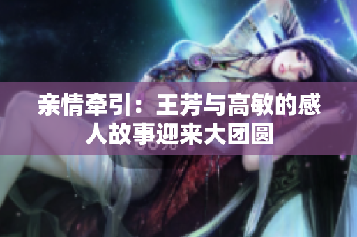 亲情牵引：王芳与高敏的感人故事迎来大团圆