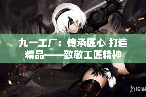九一工厂：传承匠心 打造精品——致敬工匠精神