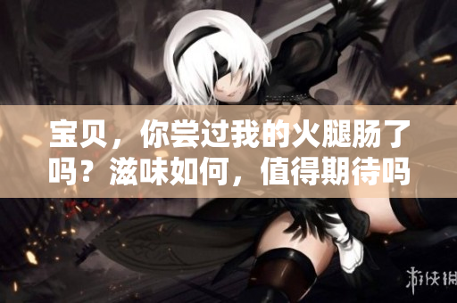 宝贝，你尝过我的火腿肠了吗？滋味如何，值得期待吗？
