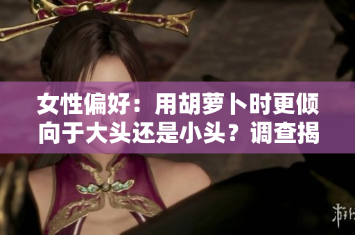 女性偏好：用胡萝卜时更倾向于大头还是小头？调查揭秘